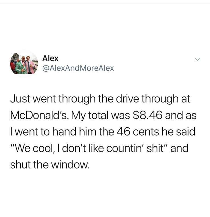 Just went through the drive through at McDonald's. My total was $8.46 and as I went to hand him the 46 cents he said "We cool, I don't like countin' " and shut the window.