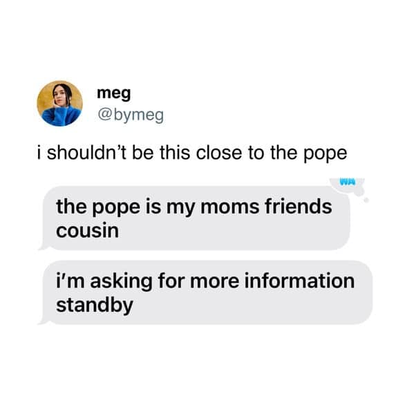 i shouldn't be this close to the pope the pope is my moms friends cousin i'm asking for more information standby
