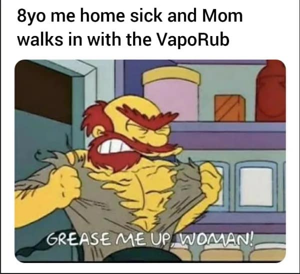 8yo me home sick and Mom walks in with the VapoRub GREASE ME UP, WOMAN!