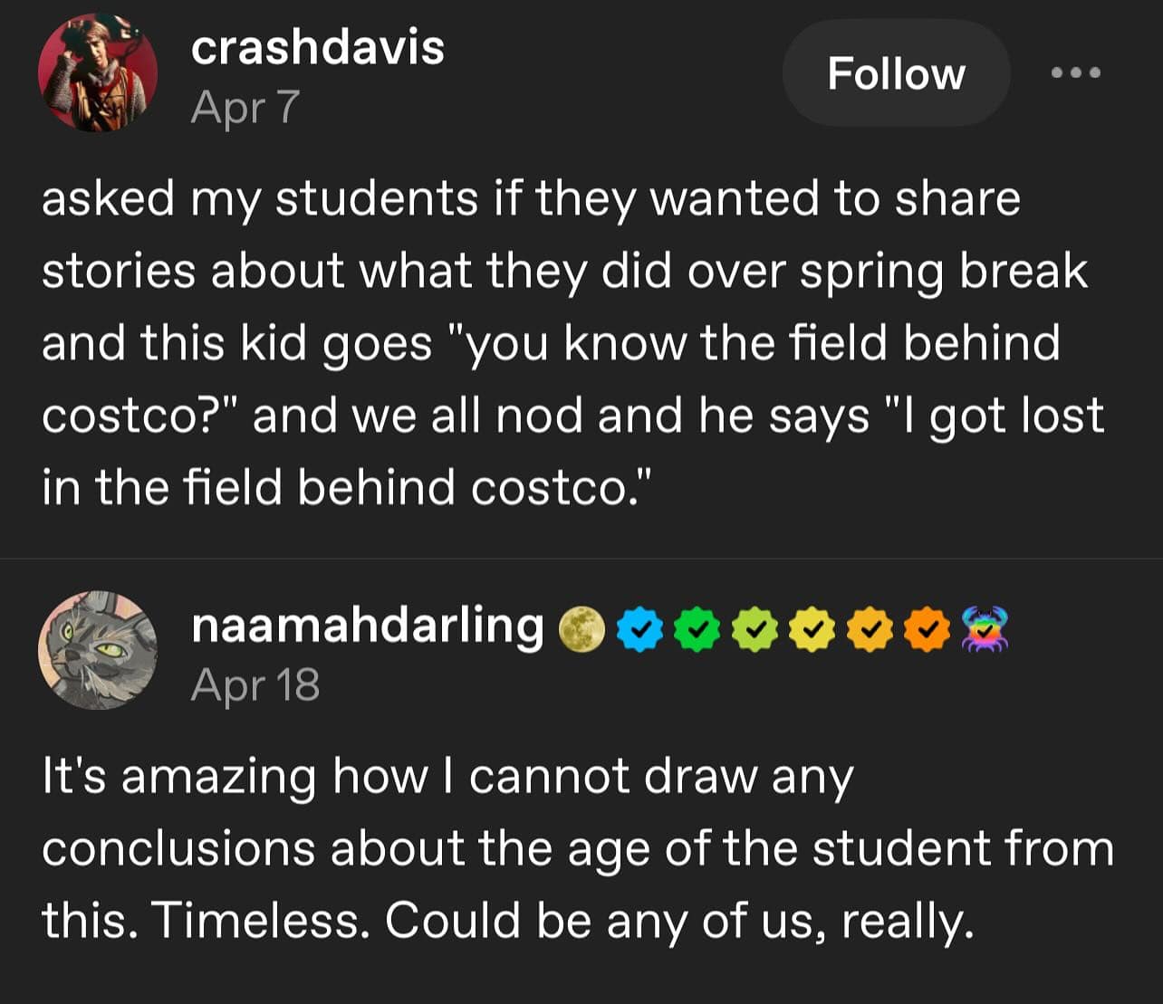 asked my students if they wanted to share stories about what they did over spring break and this kid goes "you know the field behind costco?" and we all nod and he says "I got lost in the field behind costco."