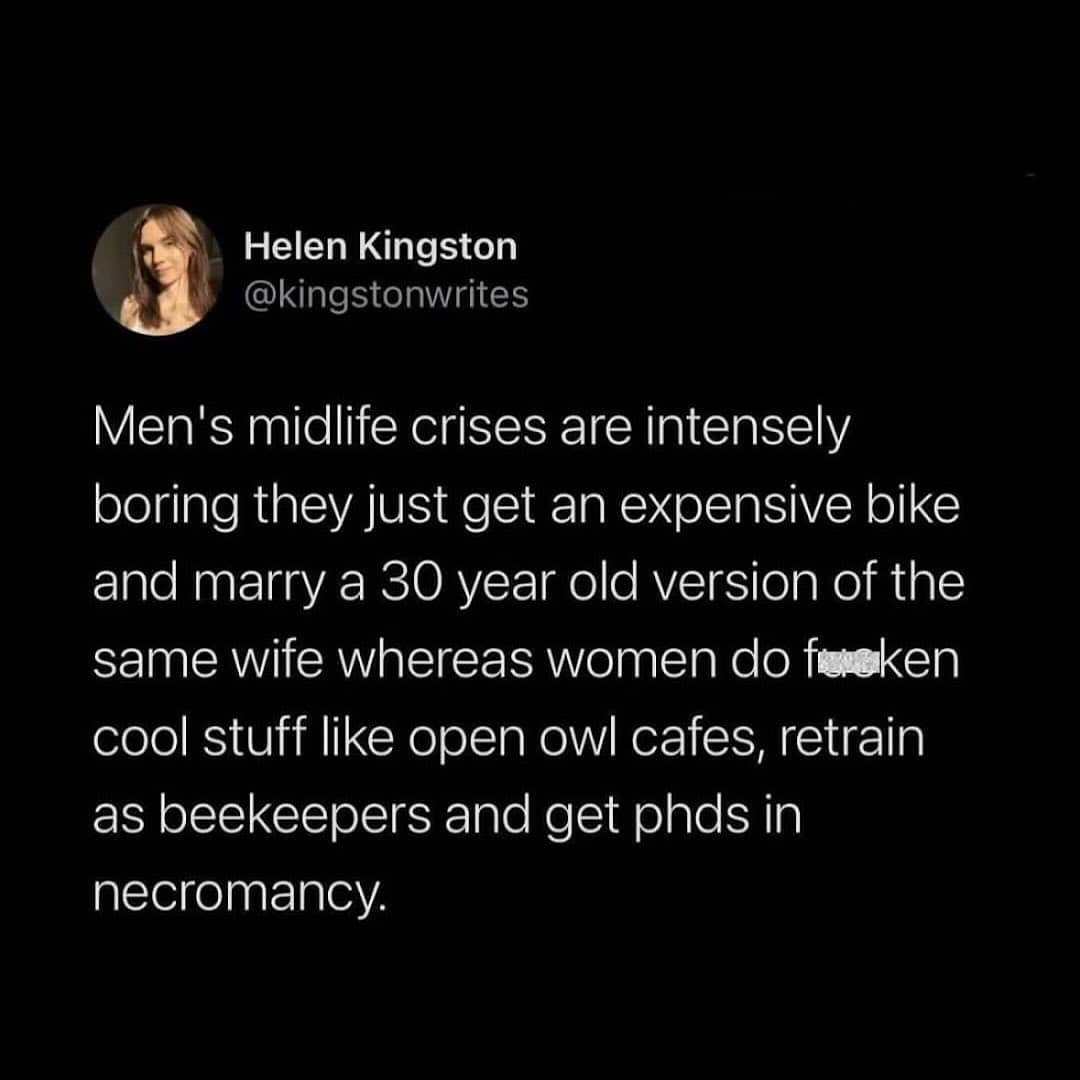 Men's midlife crises are intensely boring they just get an expensive bike and marry a 30 year old version of the same wife whereas women