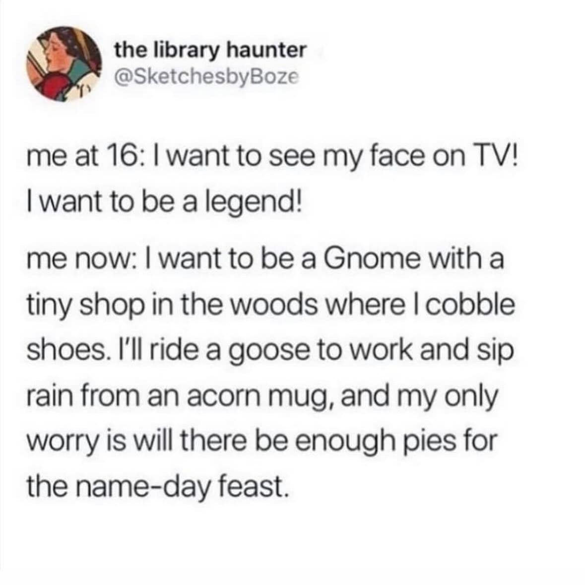 me at 16: I want to see my face on TV! I want to be a legend! me now: I want to be a Gnome with a tiny shop in the woods where I cobble shoes. I'll ride a goose to work and sip rain from an acorn mug, and my only worry is will there be enough pies for the name-day feast.