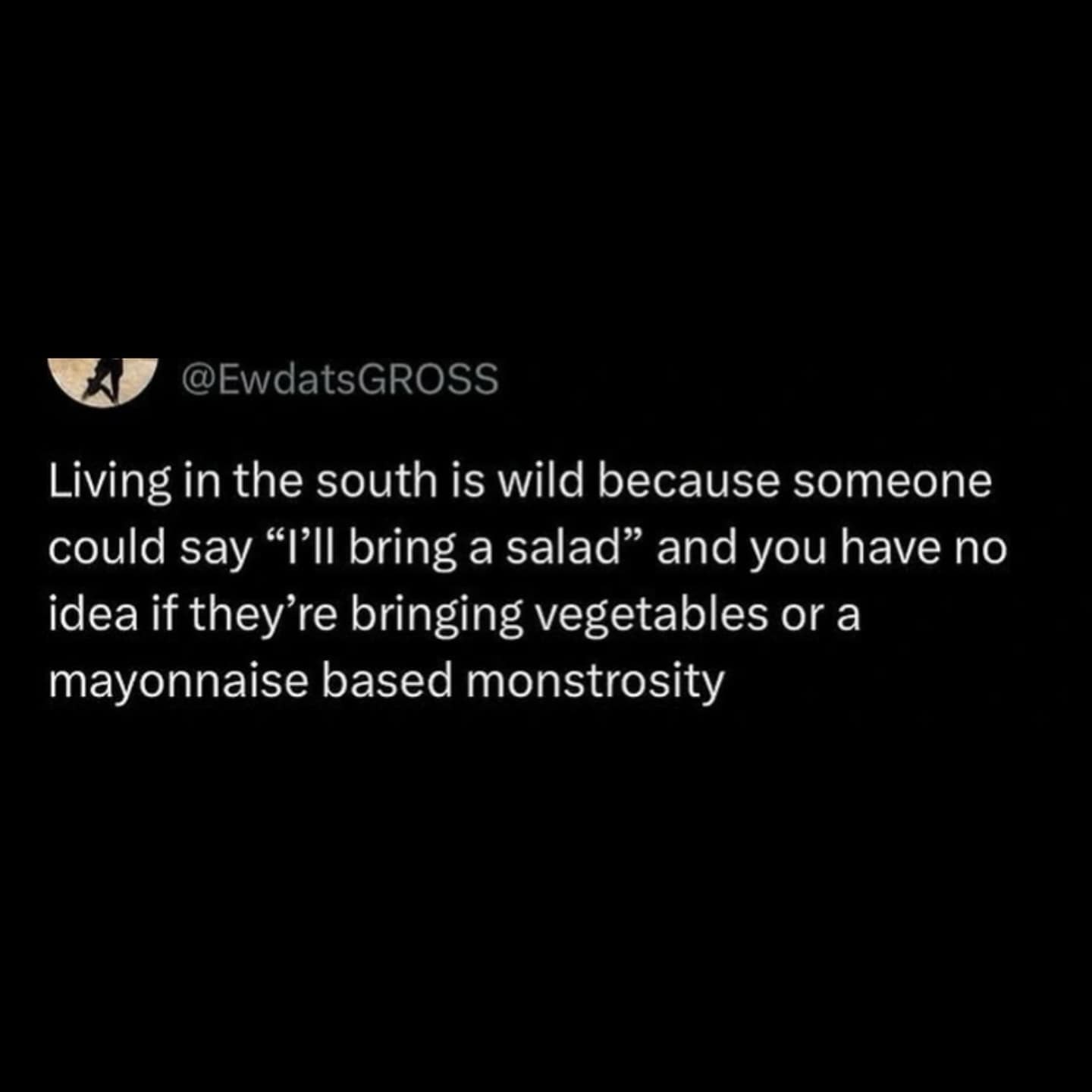 Living in the south is wild because someone could say "'ll bring a salad" and you have no idea if they're bringing vegetables or a mayonnaise based monstrosity