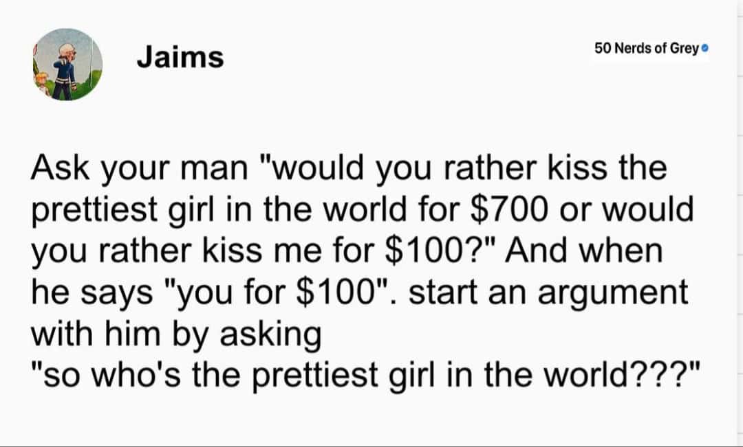 Ask your man "would you rather kiss the prettiest girl in the world for $700 or would you rather kiss me for $100?" And when he says "you for $100". start an argument with him by asking "so who's the prettiest girl in the world???"
