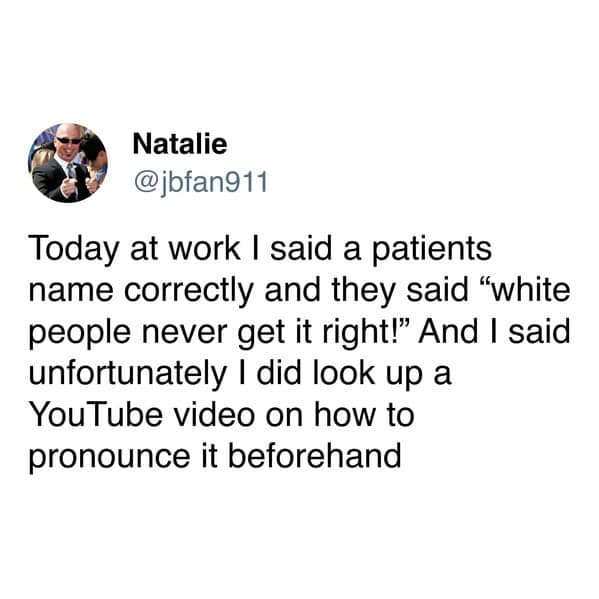 Today at work I said a patients name correctly and they said "white people never get it right!" And I said unfortunately I did look up a You Tube video on how to pronounce it beforehand