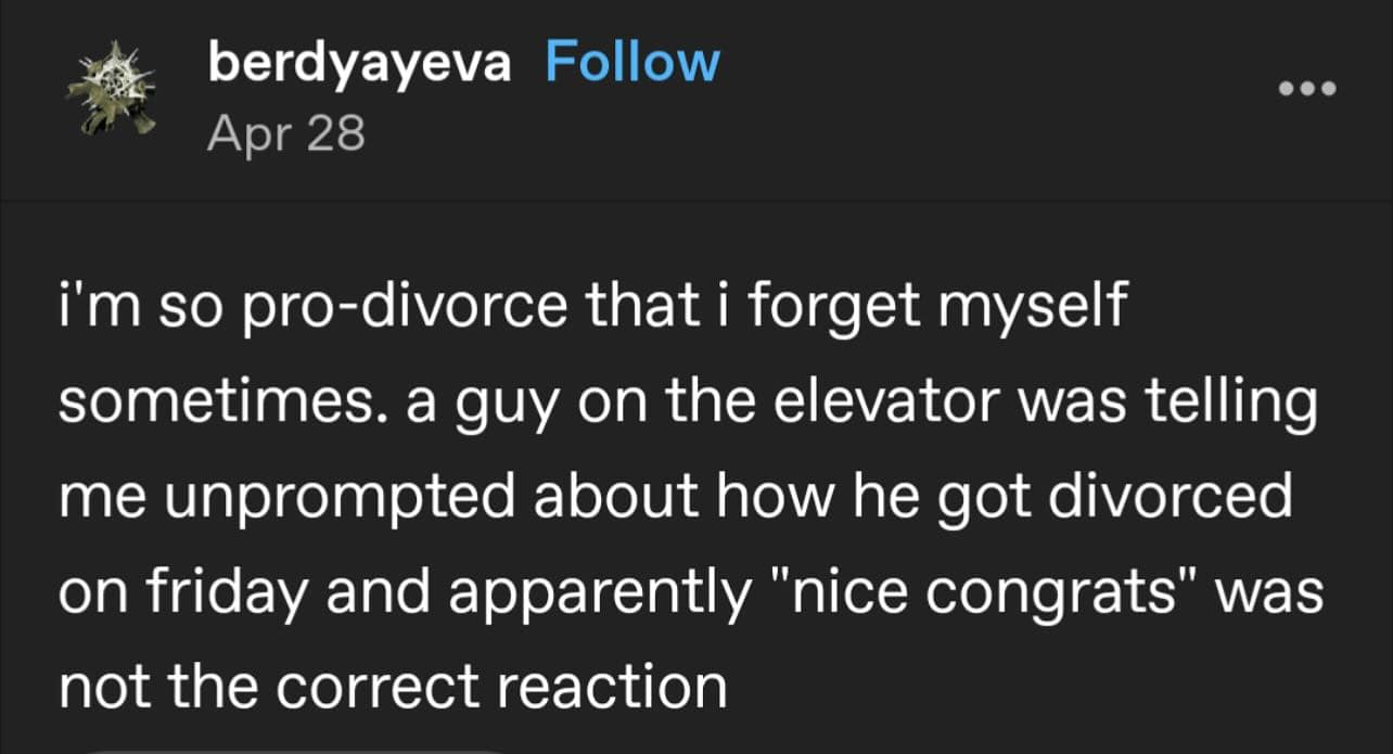 i'm so pro-divorce that i forget myself sometimes. a guy on the elevator was telling me unprompted about how he got divorced on friday and apparently "nice congrats" was not the correct reaction