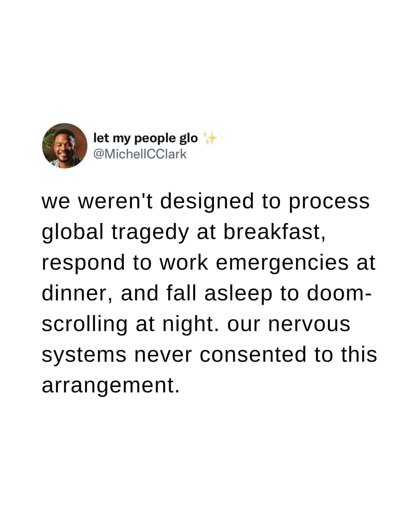 we weren't designed to process global tragedy at breakfast, respond to work emergencies at dinner, and fall asleep to doomscrolling at night. our nervous systems never consented to this arrangement.
