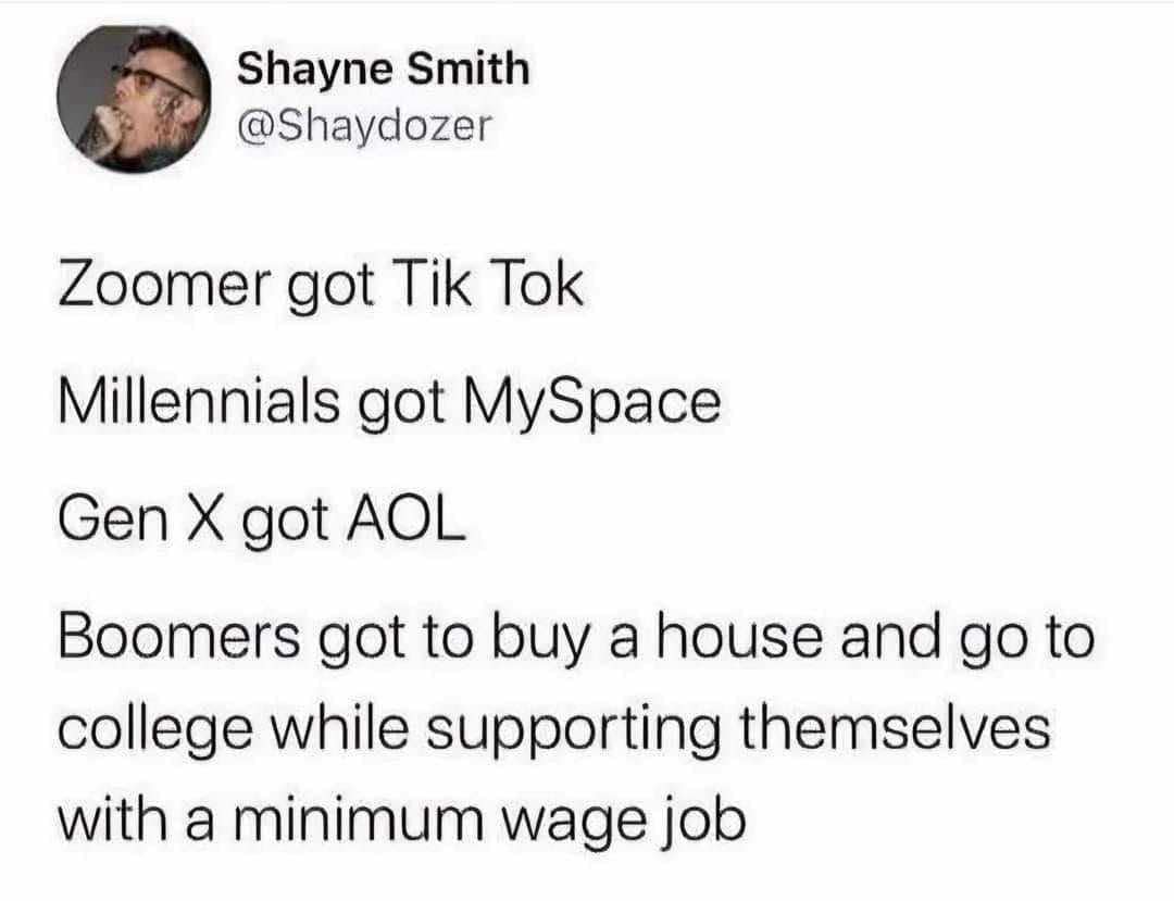 Zoomer got Tik Tok Millennials got MySpace Gen X got AOL Boomers got to buy a house and go to college while supporting themselves with a minimum wage job
