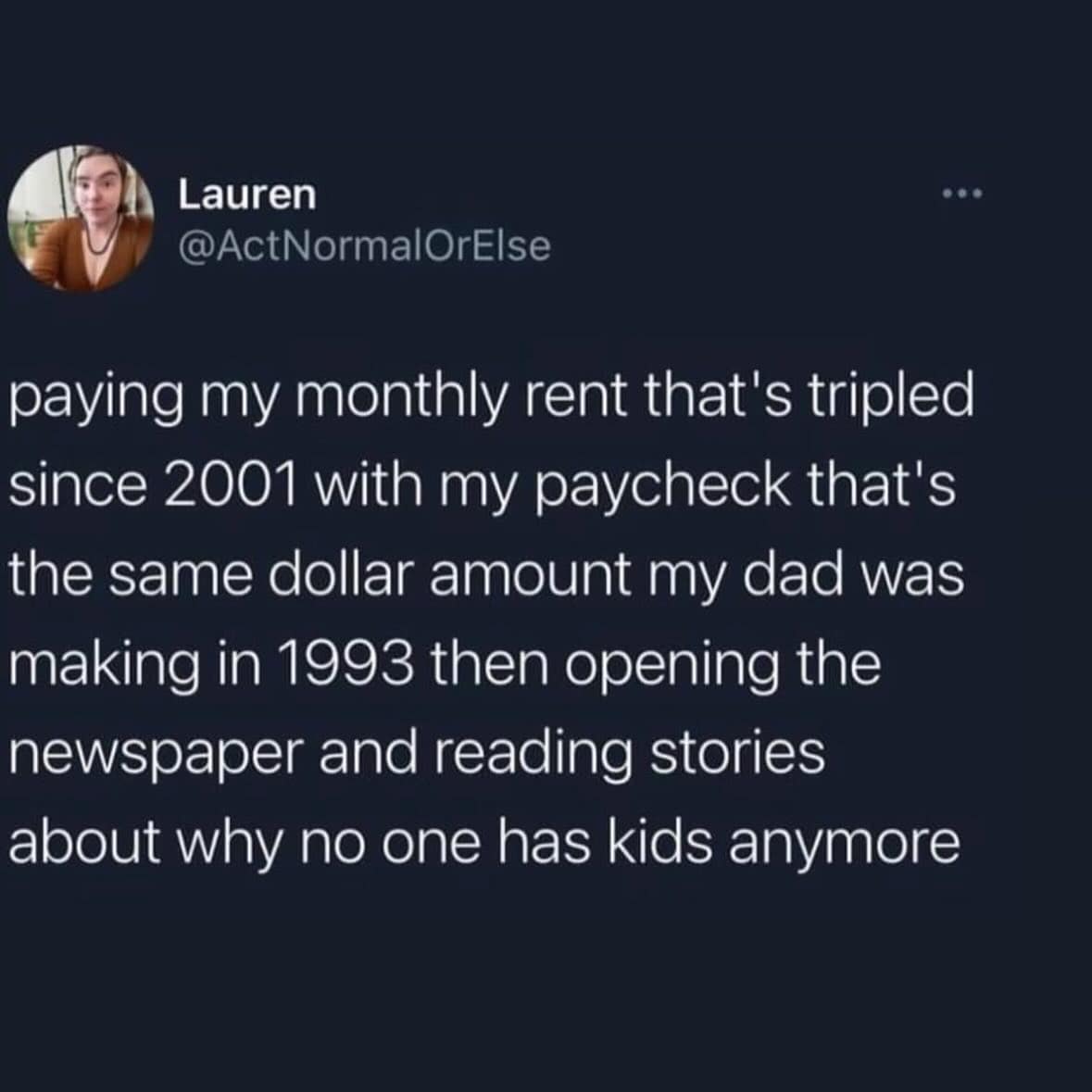 paying my monthly rent that's tripled since 2001 with my paycheck that's the same dollar amount my dad was making in 1993 then opening the newspaper and reading stories about why no one has kids anymore
