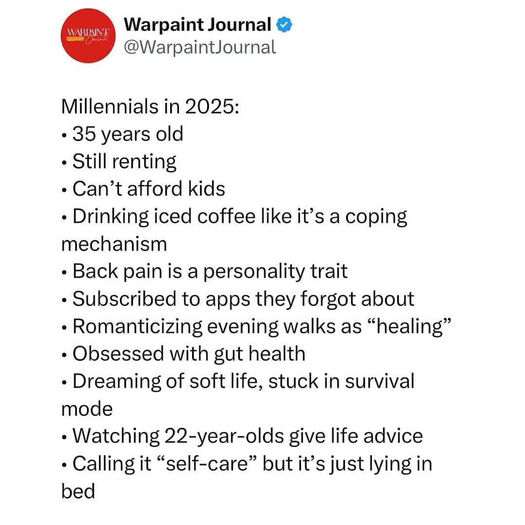 Millennials in 2025: • 35 years old • Still renting • Can't afford kids • Drinking iced coffee like it's a coping mechanism • Back pain is a personality trait • Subscribed to apps they forgot about • Romanticizing evening walks as "healing" • Obsessed with gut health • Dreaming of soft life, stuck in survival mode • Watching 22-year-olds give life advice • Calling it "self-care" but it's just lying in bed