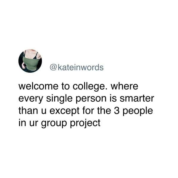 welcome to college. where every single person is smarter than u except for the 3 people in ur group project