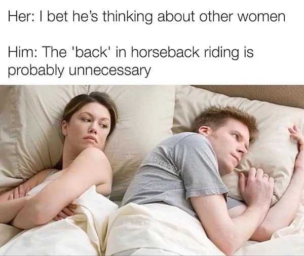 Her: I bet he's thinking about other women Him: The 'back' in horseback riding is probably unnecessary