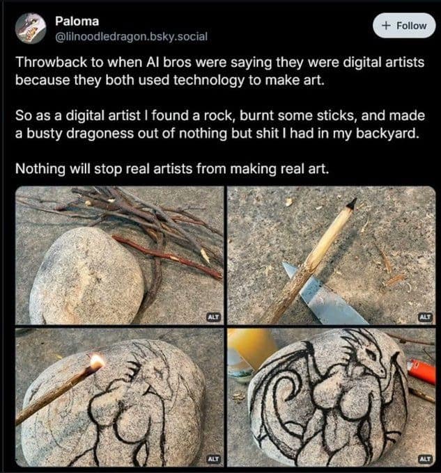Throwback to when Al bros were saying they were digital artists because they both used technology to make art. So as a digital artist I found a rock, burnt some sticks, and made a busty dragoness out of nothing but shit I had in my backyard. Nothing will stop real artists from making real art.