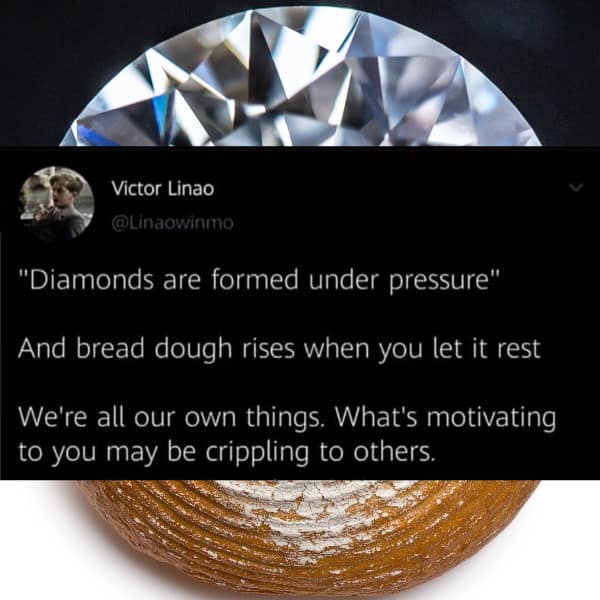 "Diamonds are formed under pressure" And bread dough rises when you let it rest We're all our own things. What's motivating to you may be crippling to others.