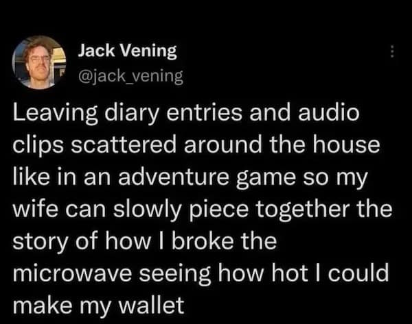 Leaving diary entries and audio clips scattered around the house like in an adventure game so my wife can slowly piece together the story of how I broke the microwave seeing how hot I could make my wallet