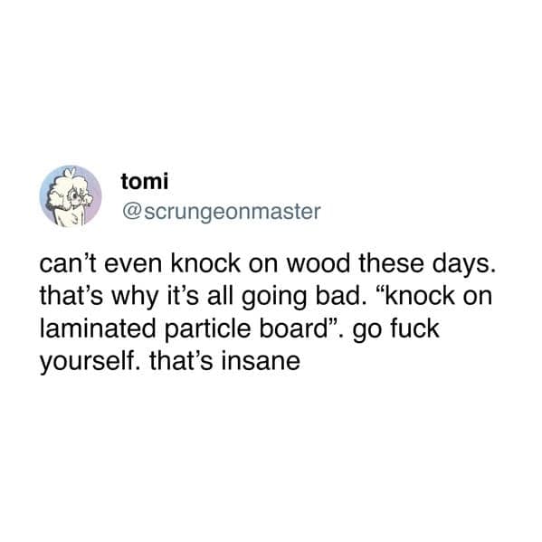 can't even knock on wood these days. that's why it's all going bad. "knock on laminated particle board".