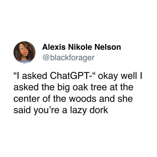 "I asked ChatGPT-" okay well I asked the big oak tree at the center of the woods and she said you're a lazy dork