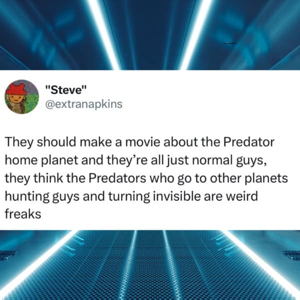 They should make a movie about the Predator home planet and they're all just normal guys, they think the Predators who go to other planets hunting guys and turning invisible are weird freaks