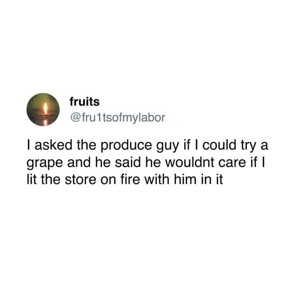 I asked the produce guy if I could try a grape and he said he wouldnt care if I lit the store on fire with him in it