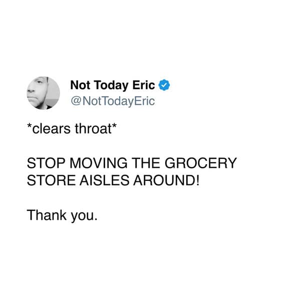 *clears throat* STOP MOVING THE GROCERY STORE AISLES AROUND! Thank you.