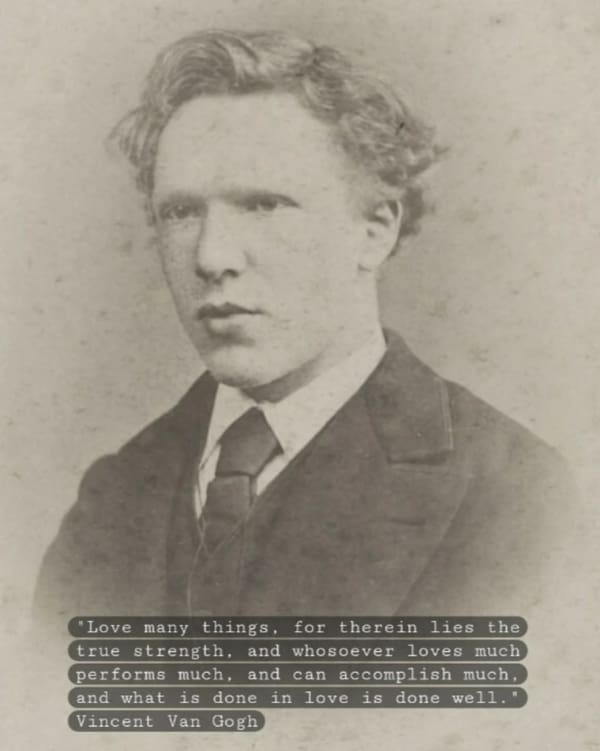 'Love many things, for therein lies the true strength, and whosoever loves much performs much, and can accomplish much, and what is done in love is done well. Vincent Van Gogh