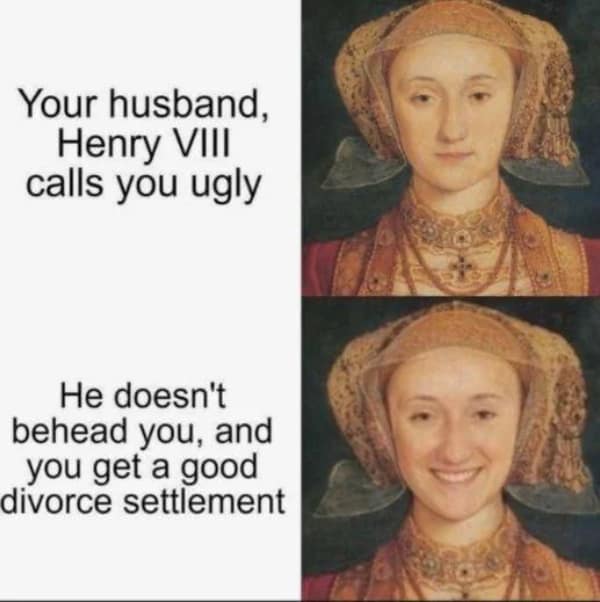 Your husband, Henry VIII calls you ugly He doesn't behead you, and you get a good divorce settlement