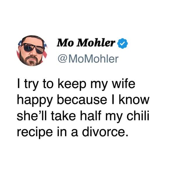 I try to keep my wife happy because I know she'll take half my chili recipe in a divorce.
