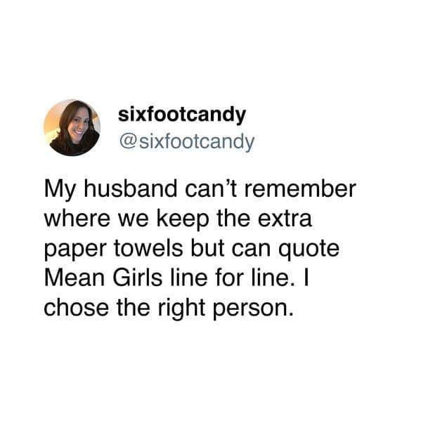 My husband can't remember where we keep the extra paper towels but can quote Mean Girls line for line. I chose the right person.