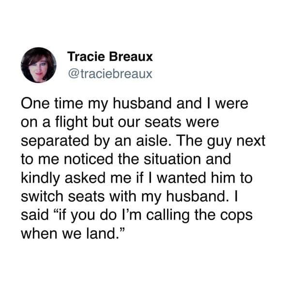 One time my husband and I were on a flight but our seats were separated by an aisle. The guy next to me noticed the situation and kindly asked me if I wanted him to switch seats with my husband. I said "if you do I'm calling the cops when we land."
