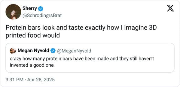 Sherry @SchrodingrsBrat Protein bars look and taste exactly how I imagine 3D printed food would Megan Nyvold •@MeganNyvold crazy how many protein bars have been made and they still haven't invented a good one 3:31 PM - Apr 28, 2025 X