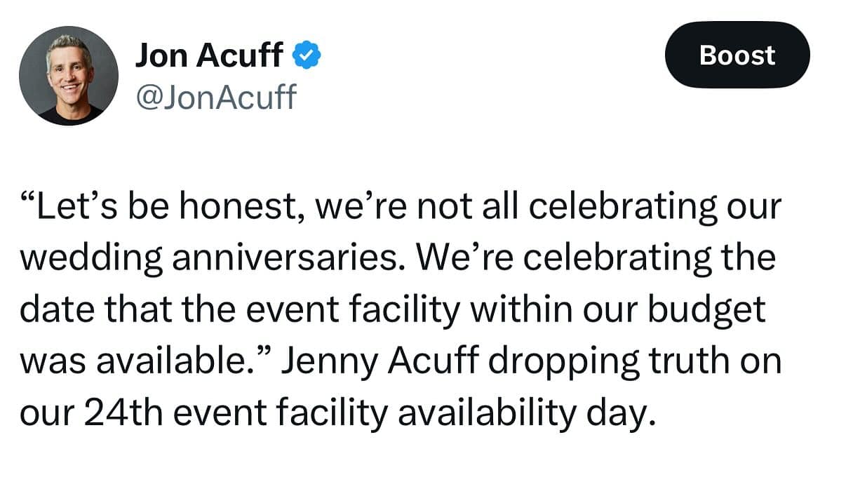 Jon Acuff v @JonAcuff Boost "Let's be honest, we're not all celebrating our wedding anniversaries. We're celebrating the date that the event facility within our budget was available." Jenny Acuff dropping truth on our 24th event facility availability day.