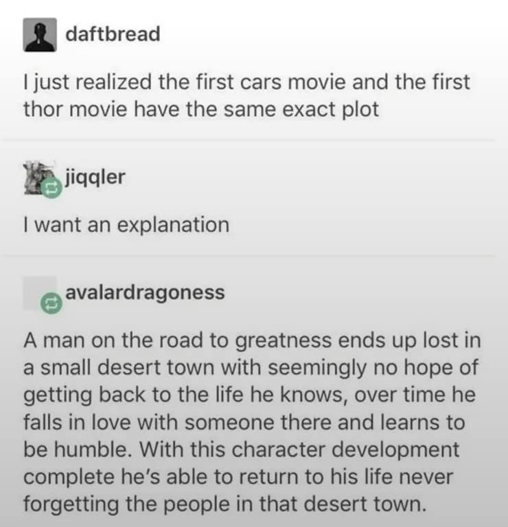 daftbread I just realized the first cars movie and the first thor movie have the same exact plot jiqgler I want an explanation avalardragoness A man on the road to greatness ends up lost in a small desert town with seemingly no hope of getting back to the life he knows, over time he falls in love with someone there and learns to be humble. With this character development complete he's able to return to his life never forgetting the people in that desert town.