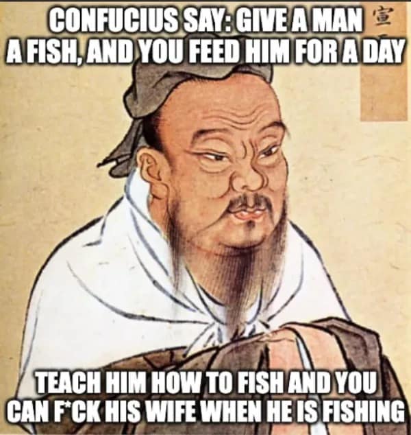 CONFUCIUS SAY: GIVE A MAN 宣 A FISH, AND YOU FEED HIM FOR A DAY TEACH HIM HOW TO FISH AND YOU CAN F'CK HIS WIFE WHEN HE IS FISHING