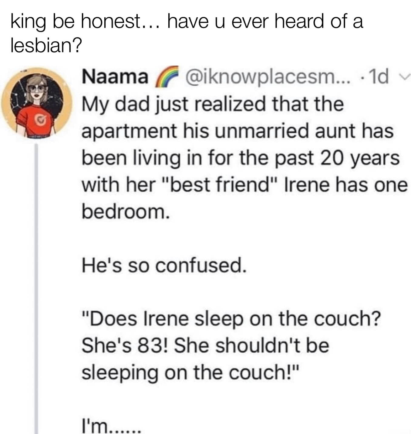 king be honest... have u ever heard of a lesbian? Naama @iknowplacesm... • 1d My dad just realized that the apartment his unmarried aunt has been living in for the past 20 years with her "best friend" Irene has one bedroom. He's so confused. "Does Irene sleep on the couch? She's 83! She shouldn't be sleeping on the couch!" I'm.......