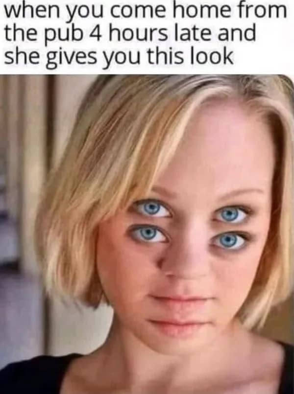 when you come home from the pub 4 hours late and she gives you this look
