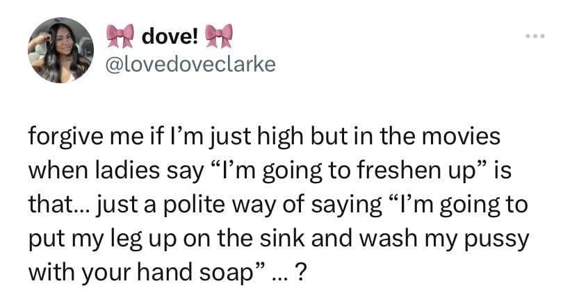 dove! @lovedoveclarke forgive me if I'm just high but in the movies when ladies say "I'm going to freshen up" is that... just a polite way of saying "I'm going to put my leg up on the sink and wash my pussy with your hand soap" ... ?