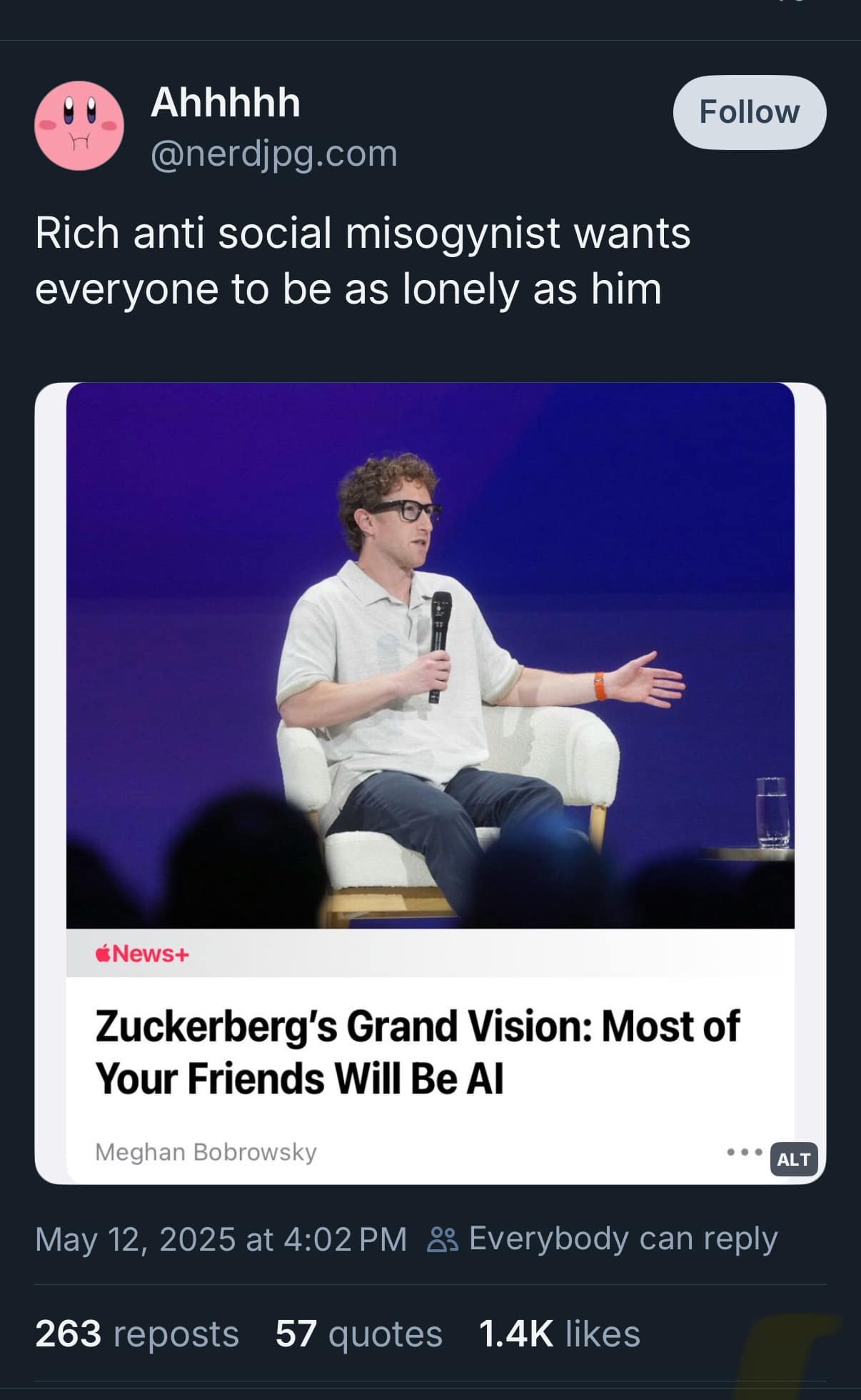 Ahhhhh @nerdjpg.com Rich anti social misogynist wants everyone to be as lonely as him Follow News+ Zuckerberg's Grand Vision: Most of Your Friends Will Be Al Meghan Bobrowsky May 12, 2025 at 4:02 PM &3 Everybody can reply 263 reposts 57 quotes 1.4K likes ALT
