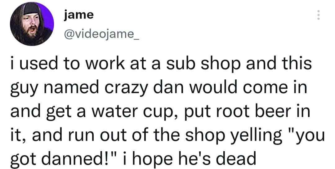 jame @videojame_ i used to work at a sub shop and this guy named crazy dan would come in and get a water cup, put root beer in it, and run out of the shop yelling "you got danned!" i hope he's dead