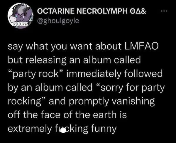 OCTARINE NECROLYMPH 0A& ... BOOBS @ghoulgoyle say what you want about LMFAO but releasing an album called "party rock" immediately followed by an album called "sorry for party rocking" and promptly vanishing off the face of the earth is extremely fucking funny