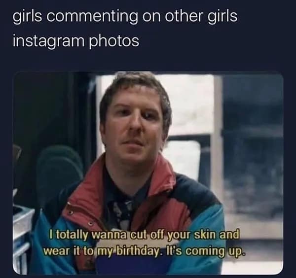 girls commenting on other girls instagram photos I totally wanna cut off your skin and wear it to my birthday. It's coming up.