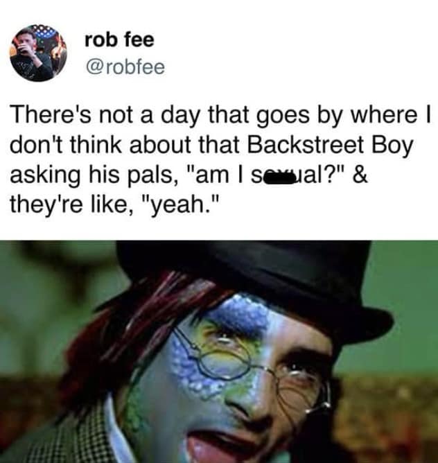 rob fee @robfee There's not a day that goes by where I don't think about that Backstreet Boy asking his pals, "am I sexal?" & they're like, "yeah."