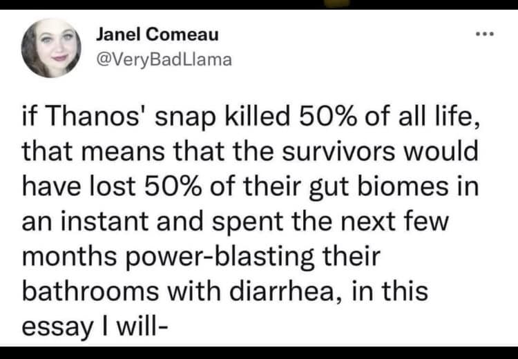 Janel Comeau @VeryBadLlama if Thanos' snap killed 50% of all life, that means that the survivors would have lost 50% of their gut biomes in an instant and spent the next few months power-blasting their bathrooms with diarrhea, in this essay I will-