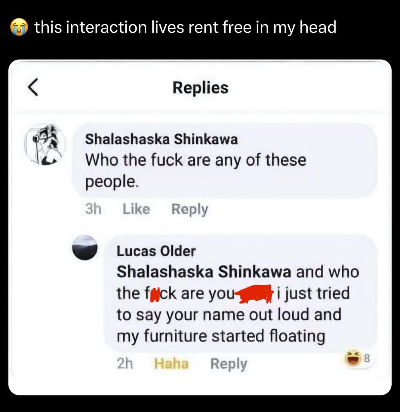 this interaction lives rent free in my head Replies Shalashaska Shinkawa Who the fuck are any of these people. 3h Like Reply Lucas Older Shalashaska Shinkawa and who the flick are you' i just tried to say your name out loud and my furniture started floating 2h Haha Reply 8