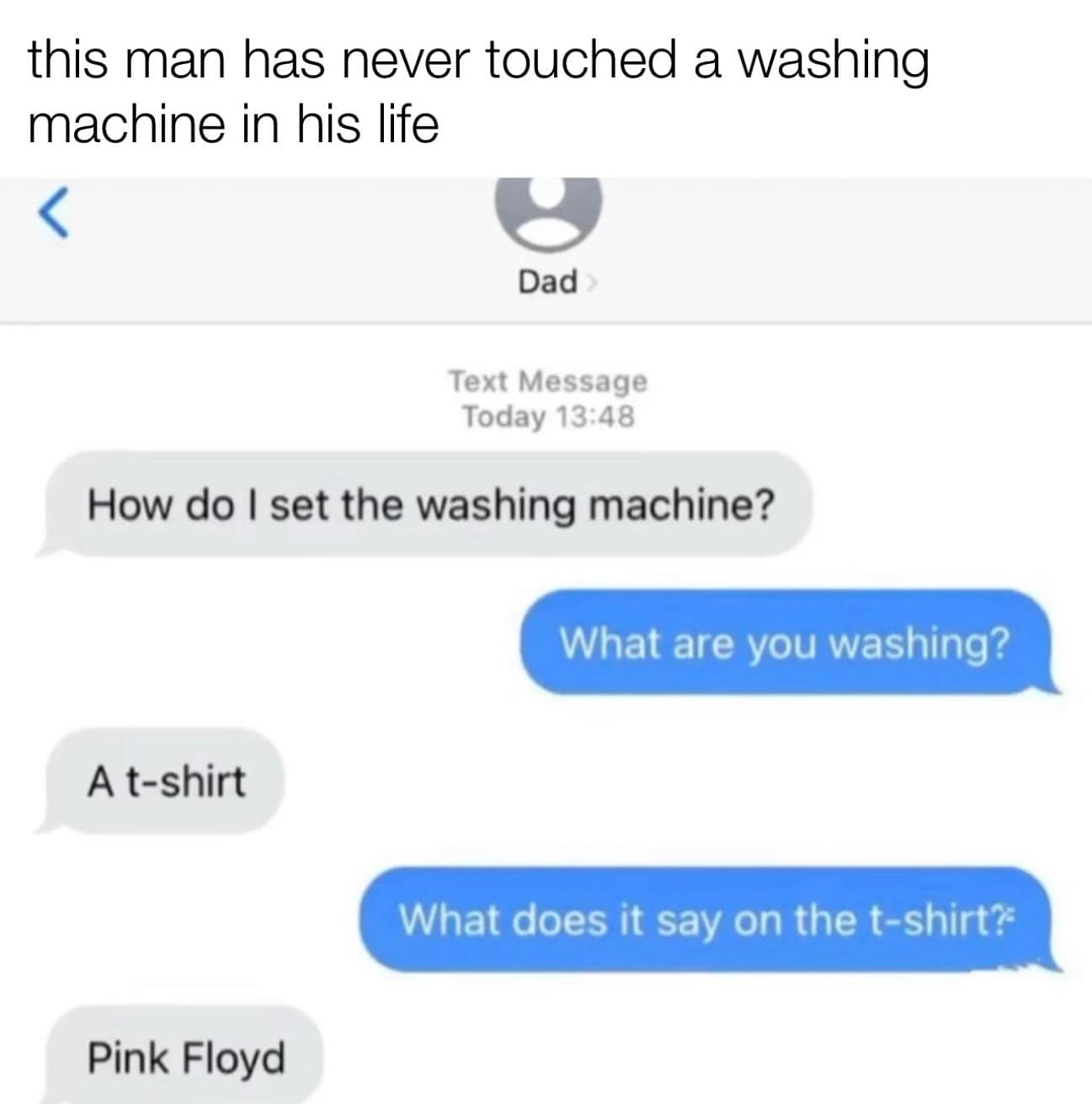 this man has never touched a washing machine in his life Dad Text Message Today 13:48 How do I set the washing machine? What are you washing? A t-shirt What does it say on the t-shirt? Pink Floyd