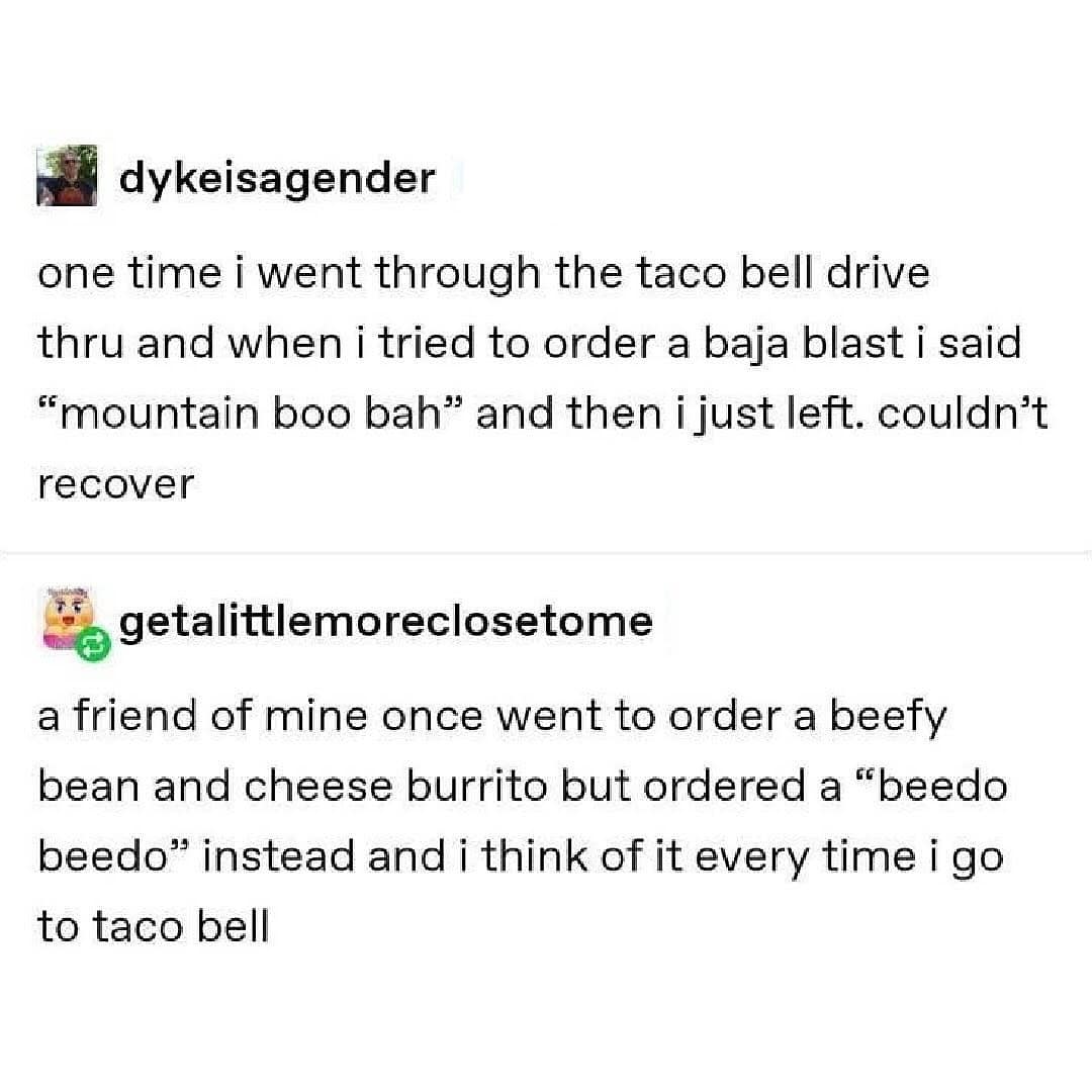 dykeisagender one time i went through the taco bell drive thru and when i tried to order a baja blast i said "mountain boo bah" and then i just left. couldn't recover • getalittlemoreclosetome a friend of mine once went to order a beefy bean and cheese burrito but ordered a "beedo beedo" instead and i think of it every time i go to taco bell