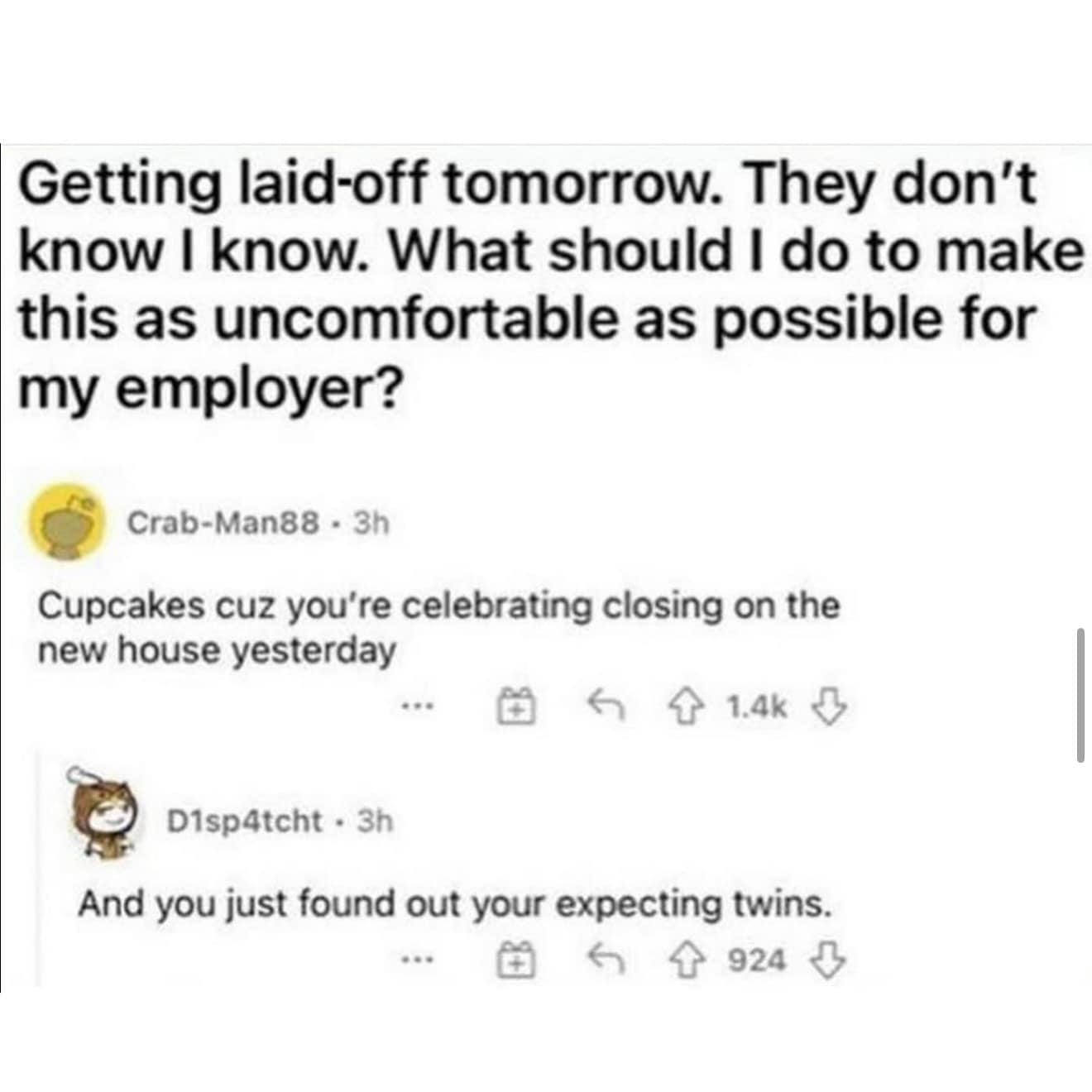 Getting laid-off tomorrow. They don't know I know. What should I do to make this as uncomfortable as possible for my employer? Crab-Man88 - 3h Cupcakes cuz you're celebrating closing on the new house yesterday 1.4k Л D1sp4tcht • 3h And you just found out your expecting twins. 924