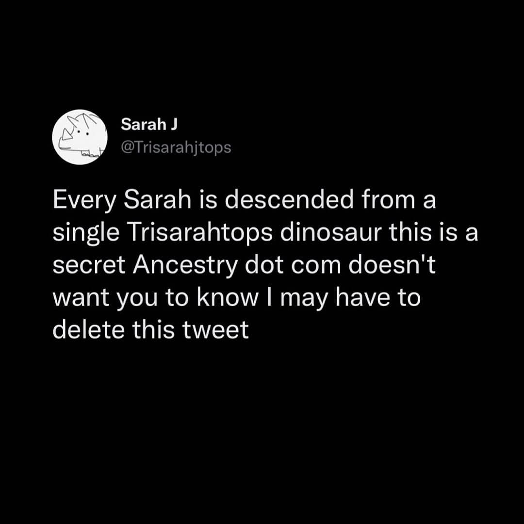 Sarah J @Trisarahitops Every Sarah is descended from a single Trisarahtops dinosaur this is a secret Ancestry dot com doesn't want you to know I may have to delete this tweet