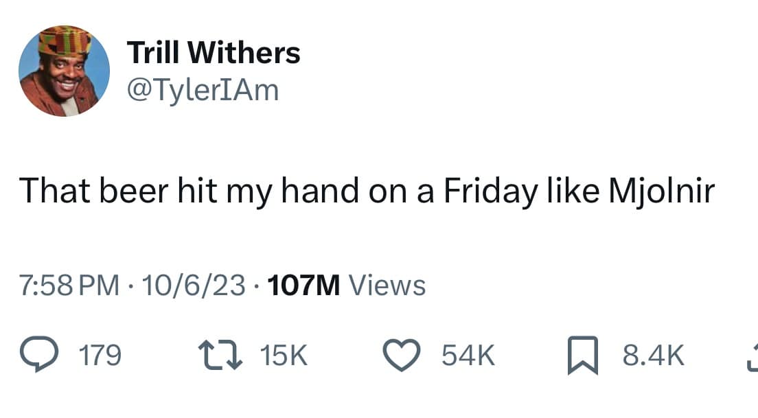 Trill Withers @TylerIAm That beer hit my hand on a Friday like Mjolnir 7:58 PM • 10/6/23 • 107M Views @ 179. L7 15K 贝 8.4K