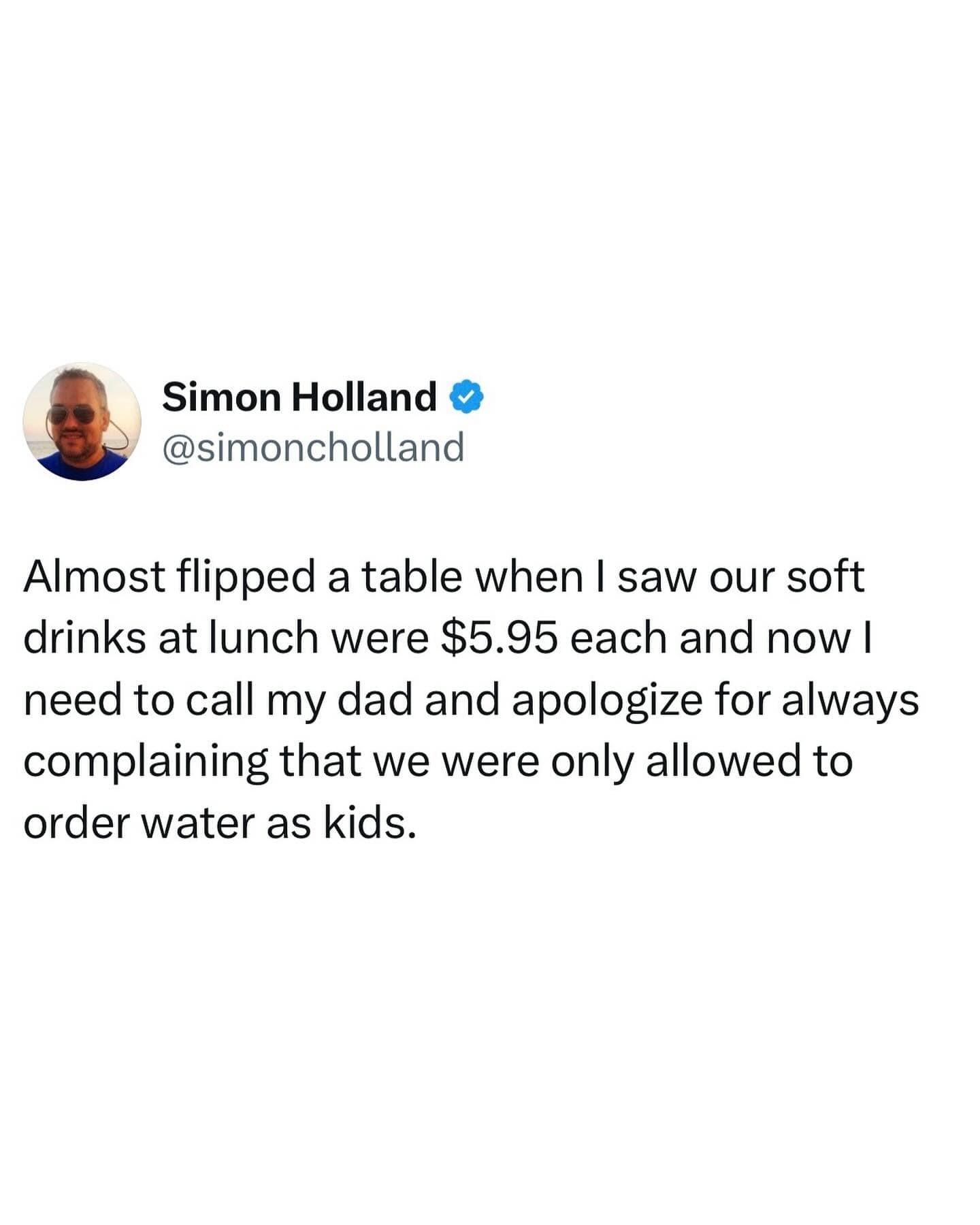 Simon Holland & @simoncholland Almost flipped a table when I saw our soft drinks at lunch were $5.95 each and now I need to call my dad and apologize for always complaining that we were only allowed to order water as kids.