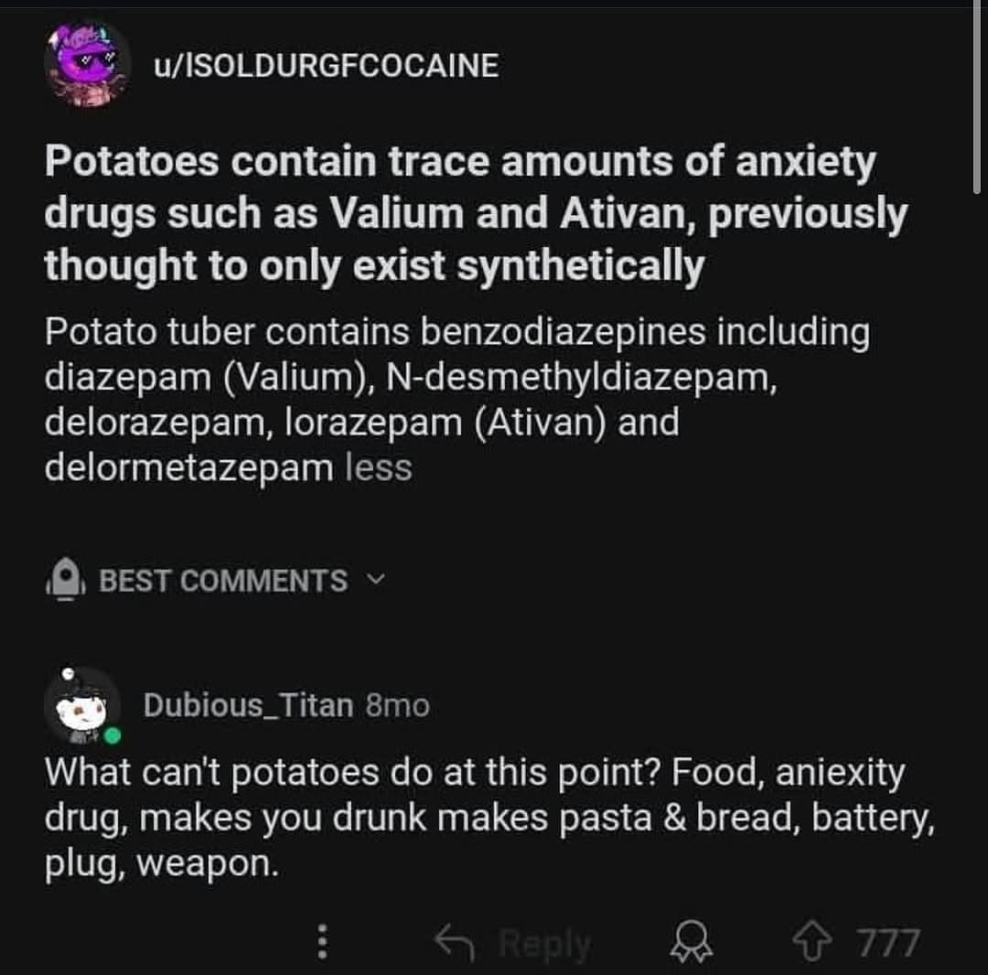 //ISOLDURGFCOCAINE Potatoes contain trace amounts of anxiety drugs such as Valium and Ativan, previously thought to only exist synthetically Potato tuber contains benzodiazepines including diazepam (Valium), N-desmethyldiazepam, delorazepam, lorazepam (Ativan) and delormetazepam less BEST COMMENTS Dubious_Titan 8mo What can't potatoes do at this point? Food, aniexity drug, makes you drunk makes pasta & bread, battery, plug, weapon. : Reply 777 Potatoes contain trace amounts of anxiety drugs such as Valium and Ativan, previously thought to only exist synthetically Potato tuber contains benzodiazepines including diazepam (Valium), N-desmethyldiazepam, delorazepam, lorazepam (Ativan) and delormetazepam less BEST COMMENTS Dubious_Titan 8mo What can't potatoes do at this point? Food, aniexity drug, makes you drunk makes pasta & bread, battery, plug, weapon. : Reply 777